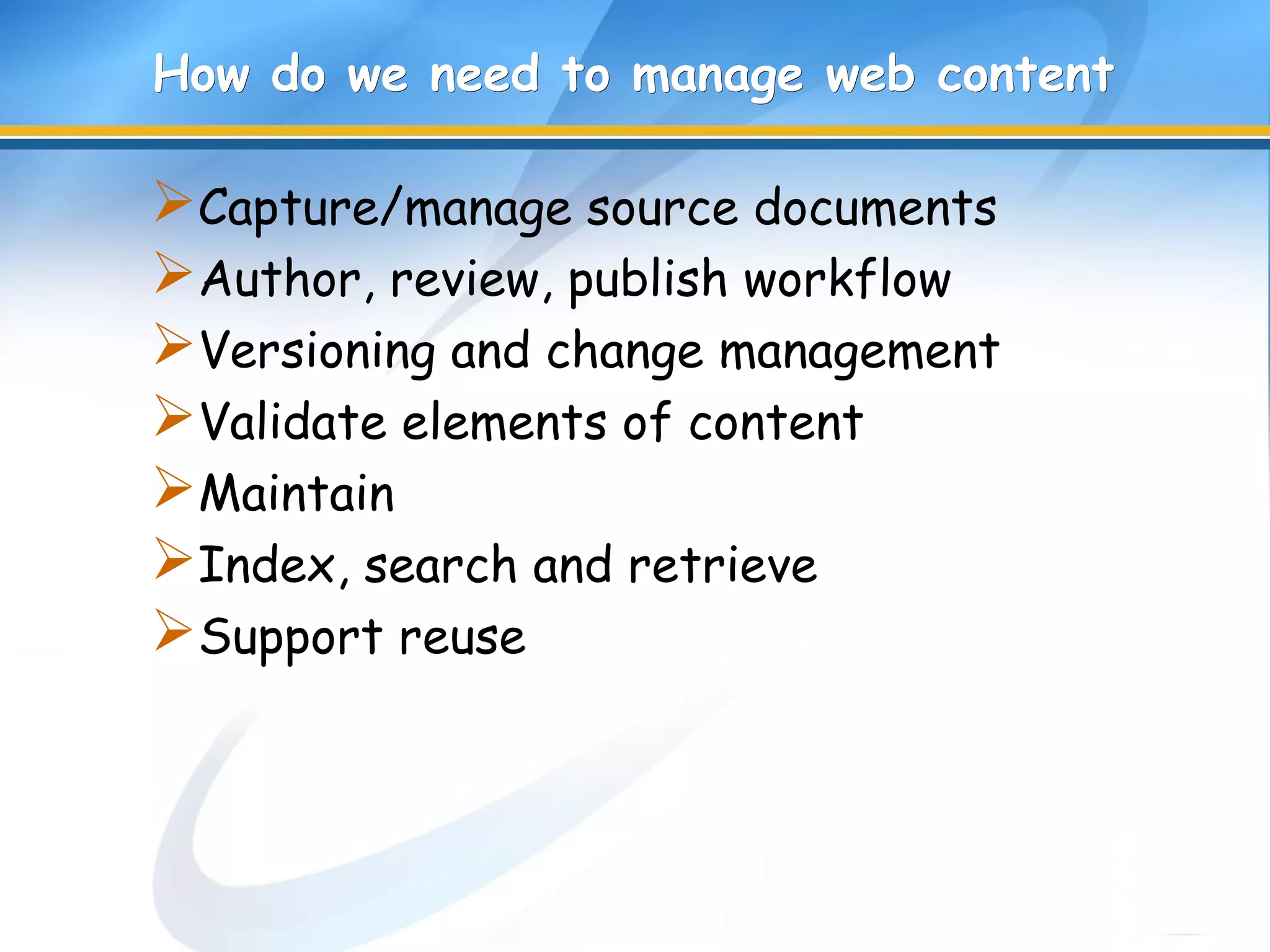 How do we need to manage web contentHow do we need to manage web content
Capture/manage source documents
Author, review, publish workflow
Versioning and change management
Validate elements of content
Maintain
Index, search and retrieve
Support reuse
 