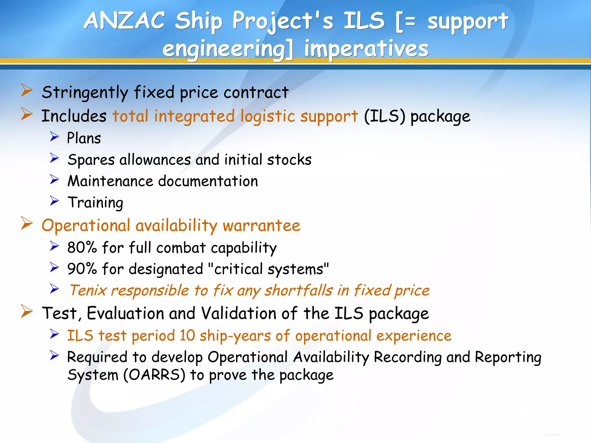 ANZAC Ship Project's ILS [= supportANZAC Ship Project's ILS [= support
engineering] imperativesengineering] imperatives
 Stringently fixed price contract
 Includes total integrated logistic support (ILS) package
 Plans
 Spares allowances and initial stocks
 Maintenance documentation
 Training
 Operational availability warrantee
 80% for full combat capability
 90% for designated "critical systems"
 Tenix responsible to fix any shortfalls in fixed price
 Test, Evaluation and Validation of the ILS package
 ILS test period 10 ship-years of operational experience
 Required to develop Operational Availability Recording and Reporting
System (OARRS) to prove the package
 