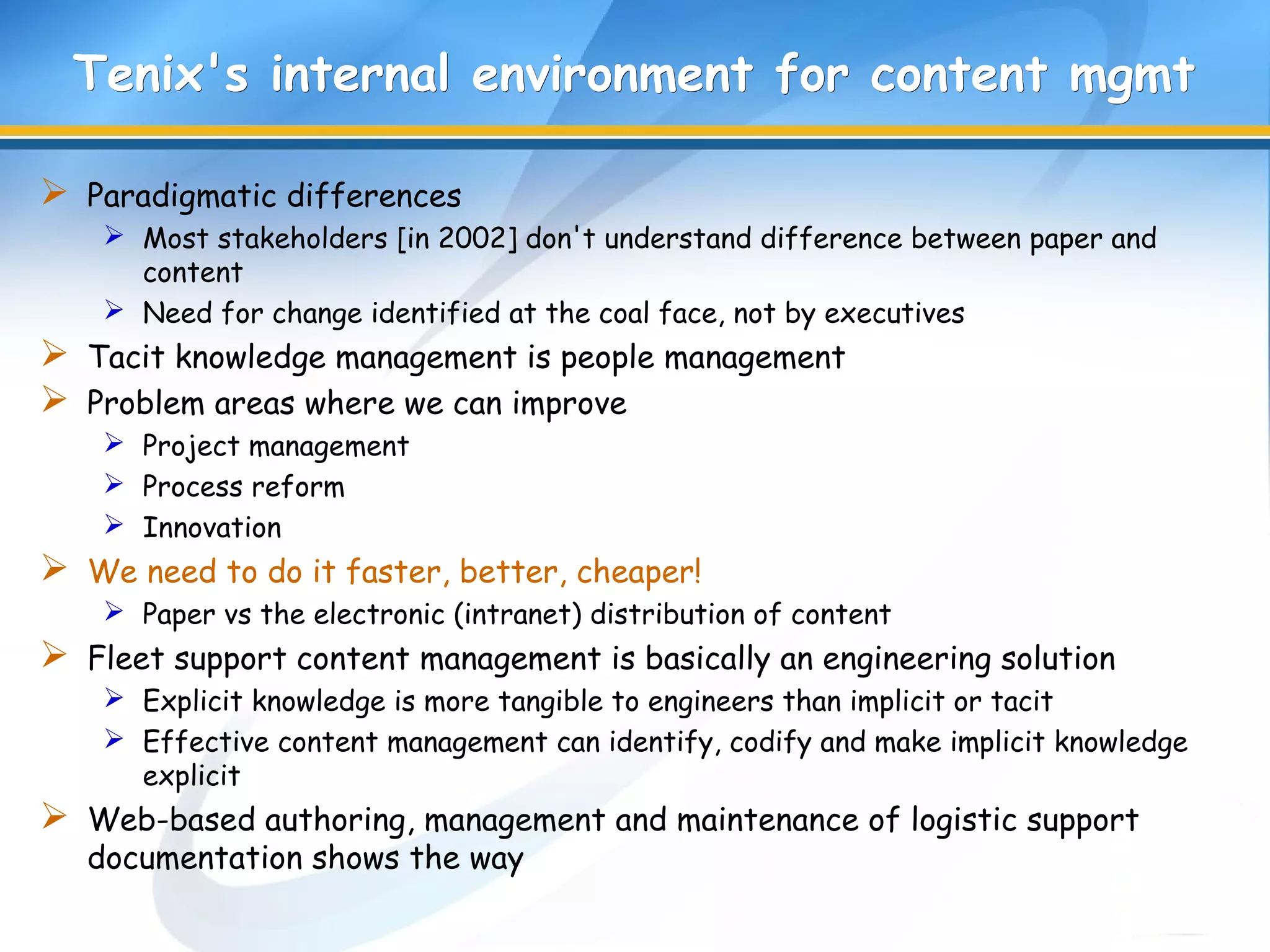 Tenix's internal environment for content mgmtTenix's internal environment for content mgmt
 Paradigmatic differences
 Most stakeholders [in 2002] don't understand difference between paper and
content
 Need for change identified at the coal face, not by executives
 Tacit knowledge management is people management
 Problem areas where we can improve
 Project management
 Process reform
 Innovation
 We need to do it faster, better, cheaper!
 Paper vs the electronic (intranet) distribution of content
 Fleet support content management is basically an engineering solution
 Explicit knowledge is more tangible to engineers than implicit or tacit
 Effective content management can identify, codify and make implicit knowledge
explicit
 Web-based authoring, management and maintenance of logistic support
documentation shows the way
 