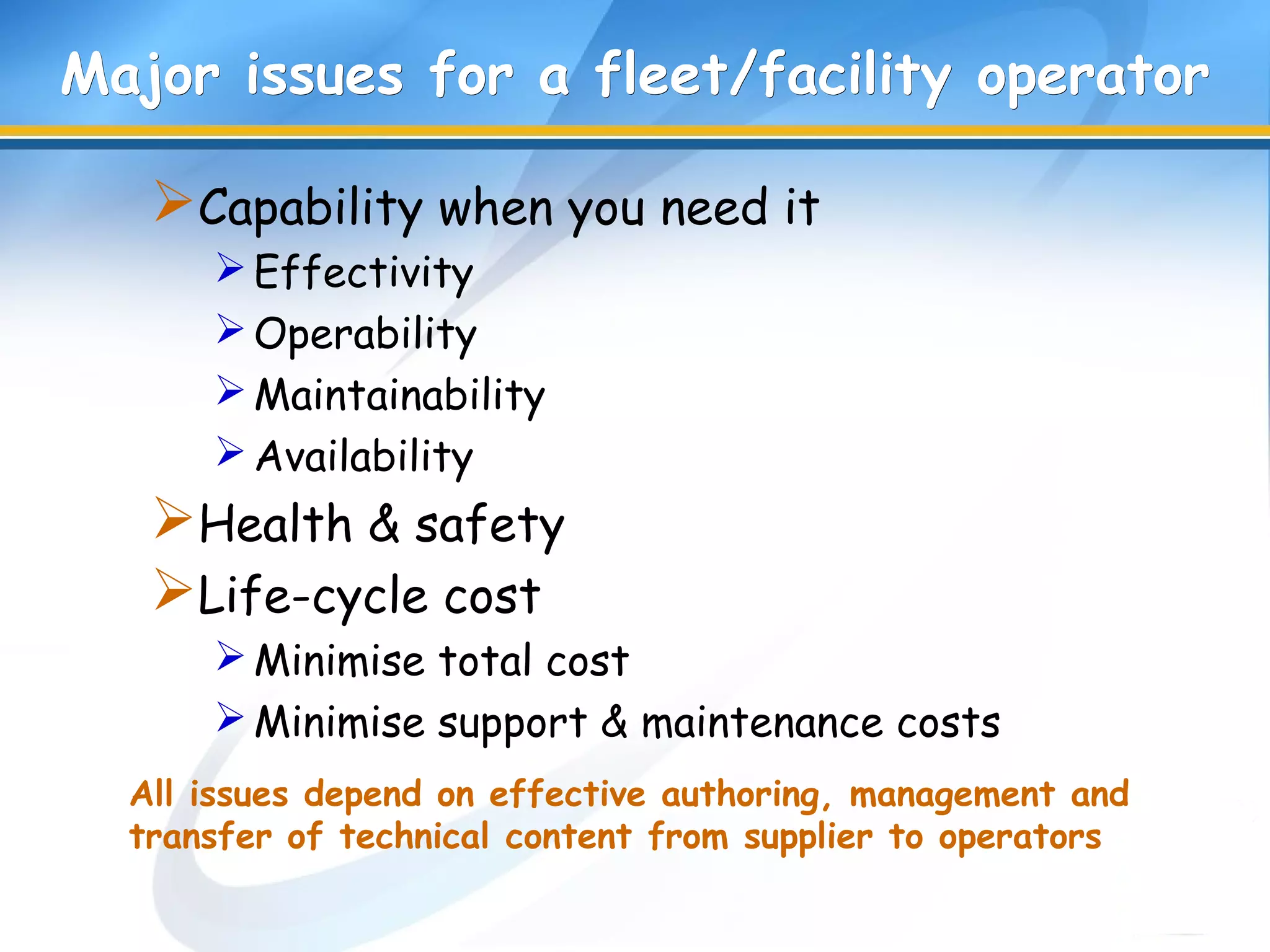 All issues depend on effective authoring, management and
transfer of technical content from supplier to operators
Major issues for a fleetMajor issues for a fleet/facility/facility operatoroperator
Capability when you need it
Effectivity
Operability
Maintainability
Availability
Health & safety
Life-cycle cost
Minimise total cost
Minimise support & maintenance costs
 