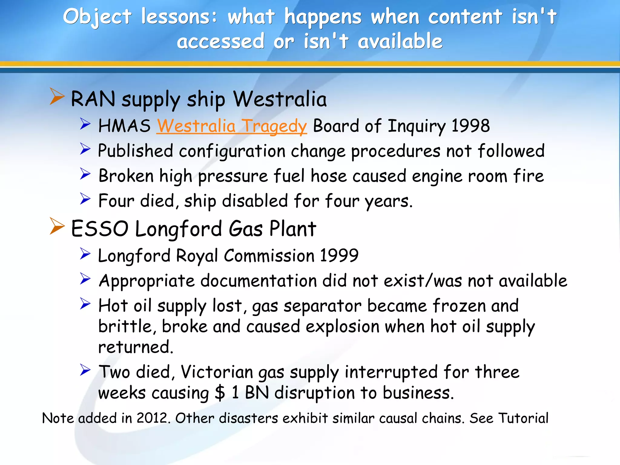 Object lessons: what happens when content isn'tObject lessons: what happens when content isn't
accessed or isn't availableaccessed or isn't available
RAN supply ship Westralia
 HMAS Westralia Tragedy Board of Inquiry 1998
 Published configuration change procedures not followed
 Broken high pressure fuel hose caused engine room fire
 Four died, ship disabled for four years.
ESSO Longford Gas Plant
 Longford Royal Commission 1999
 Appropriate documentation did not exist/was not available
 Hot oil supply lost, gas separator became frozen and
brittle, broke and caused explosion when hot oil supply
returned.
 Two died, Victorian gas supply interrupted for three
weeks causing $ 1 BN disruption to business.
Note added in 2012. Other disasters exhibit similar causal chains. See Tutorial
 