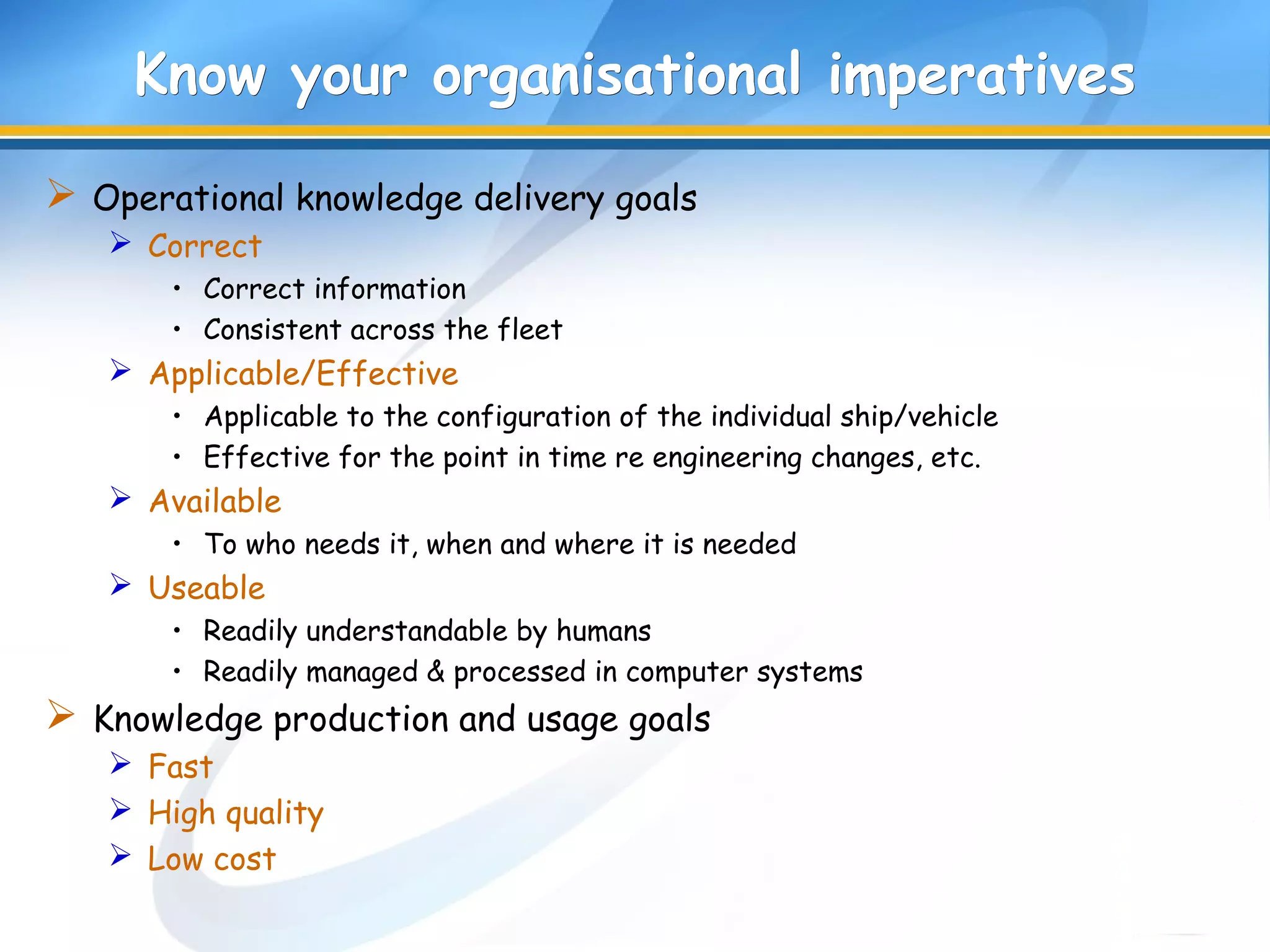 Know your organisational imperativesKnow your organisational imperatives
 Operational knowledge delivery goals
 Correct
• Correct information
• Consistent across the fleet
 Applicable/Effective
• Applicable to the configuration of the individual ship/vehicle
• Effective for the point in time re engineering changes, etc.
 Available
• To who needs it, when and where it is needed
 Useable
• Readily understandable by humans
• Readily managed & processed in computer systems
 Knowledge production and usage goals
 Fast
 High quality
 Low cost
 