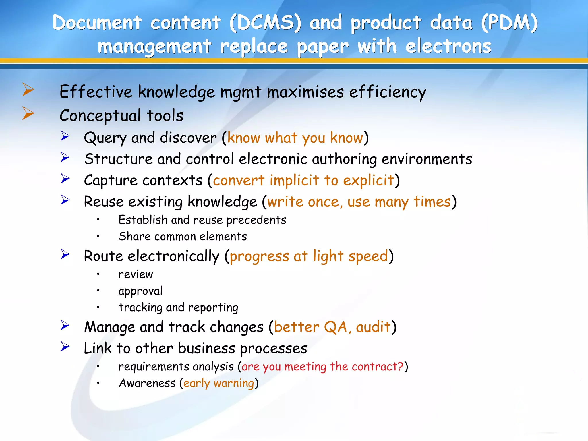 Document content (DCMS) and product data (PDM)Document content (DCMS) and product data (PDM)
management replace paper with electronsmanagement replace paper with electrons
 Effective knowledge mgmt maximises efficiency
 Conceptual tools
 Query and discover (know what you know)
 Structure and control electronic authoring environments
 Capture contexts (convert implicit to explicit)
 Reuse existing knowledge (write once, use many times)
• Establish and reuse precedents
• Share common elements
 Route electronically (progress at light speed)
• review
• approval
• tracking and reporting
 Manage and track changes (better QA, audit)
 Link to other business processes
• requirements analysis (are you meeting the contract?)
• Awareness (early warning)
 