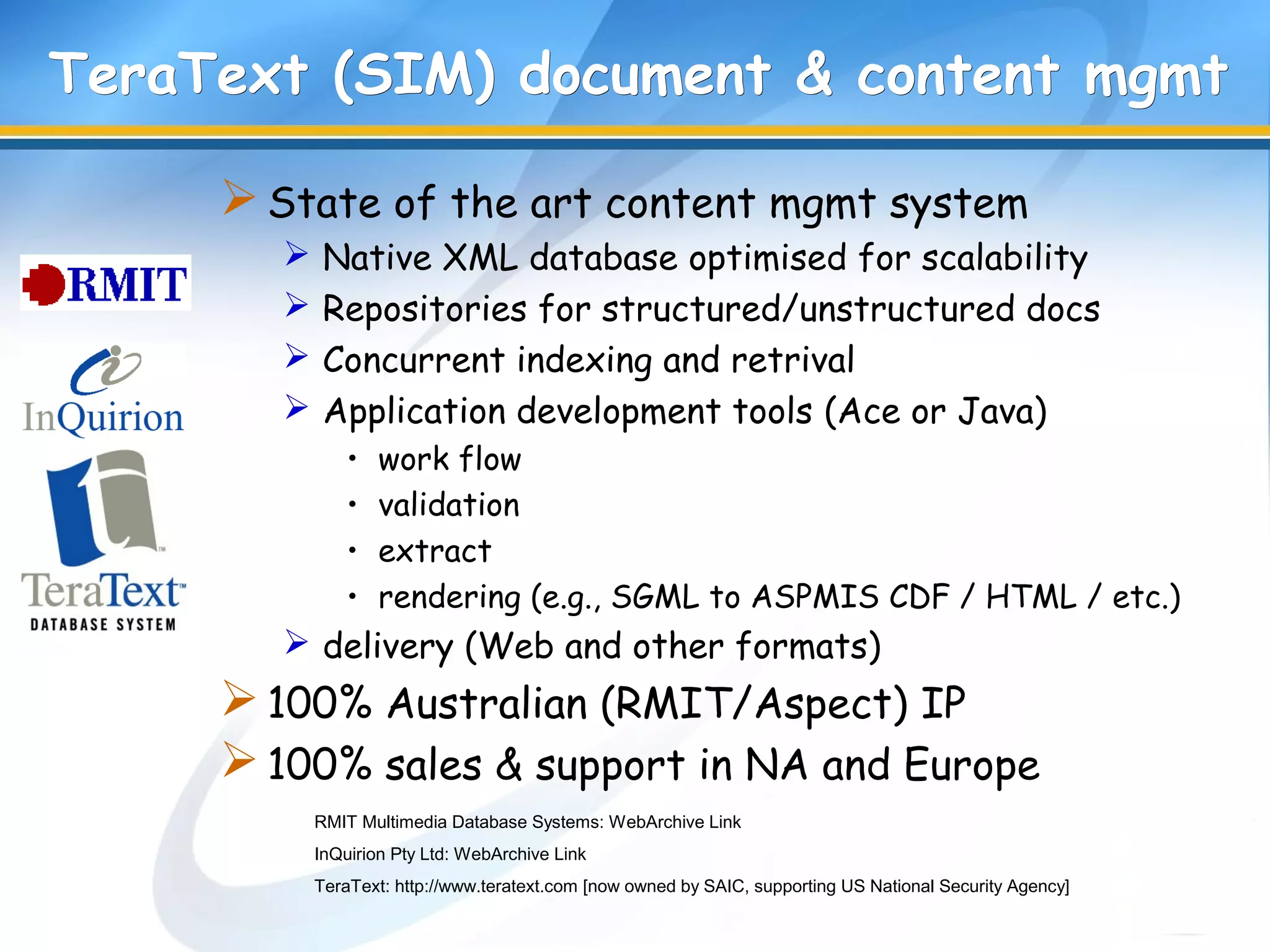 TeraText (SIM) document & content mgmtTeraText (SIM) document & content mgmt
State of the art content mgmt system
 Native XML database optimised for scalability
 Repositories for structured/unstructured docs
 Concurrent indexing and retrival
 Application development tools (Ace or Java)
• work flow
• validation
• extract
• rendering (e.g., SGML to ASPMIS CDF / HTML / etc.)
 delivery (Web and other formats)
100% Australian (RMIT/Aspect) IP
100% sales & support in NA and Europe
RMIT Multimedia Database Systems: WebArchive Link
InQuirion Pty Ltd: WebArchive Link
TeraText: http://www.teratext.com [now owned by SAIC, supporting US National Security Agency]
 
