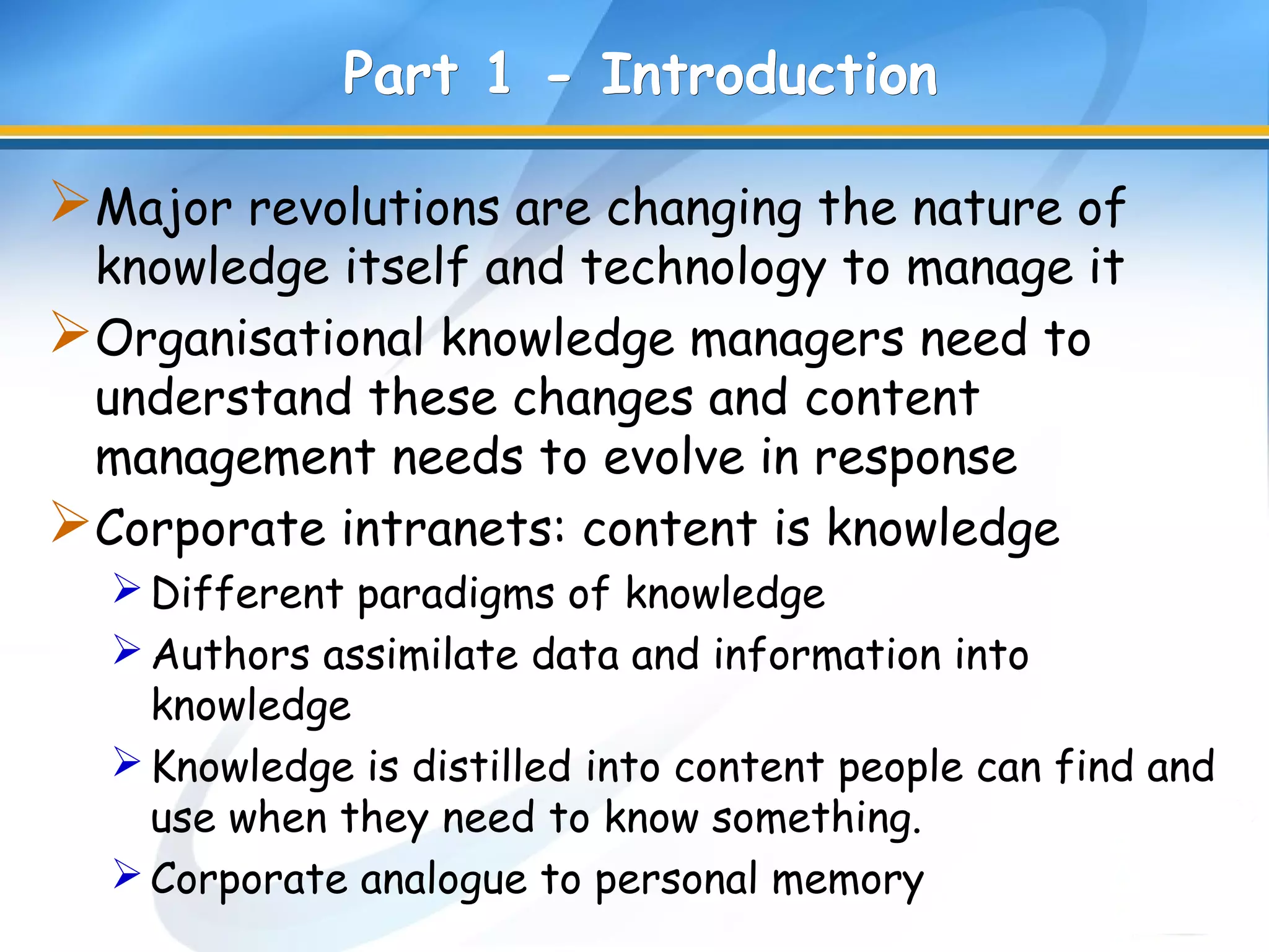 Part 1 -Part 1 - IntroductionIntroduction
Major revolutions are changing the nature of
knowledge itself and technology to manage it
Organisational knowledge managers need to
understand these changes and content
management needs to evolve in response
Corporate intranets: content is knowledge
Different paradigms of knowledge
Authors assimilate data and information into
knowledge
Knowledge is distilled into content people can find and
use when they need to know something.
Corporate analogue to personal memory
 