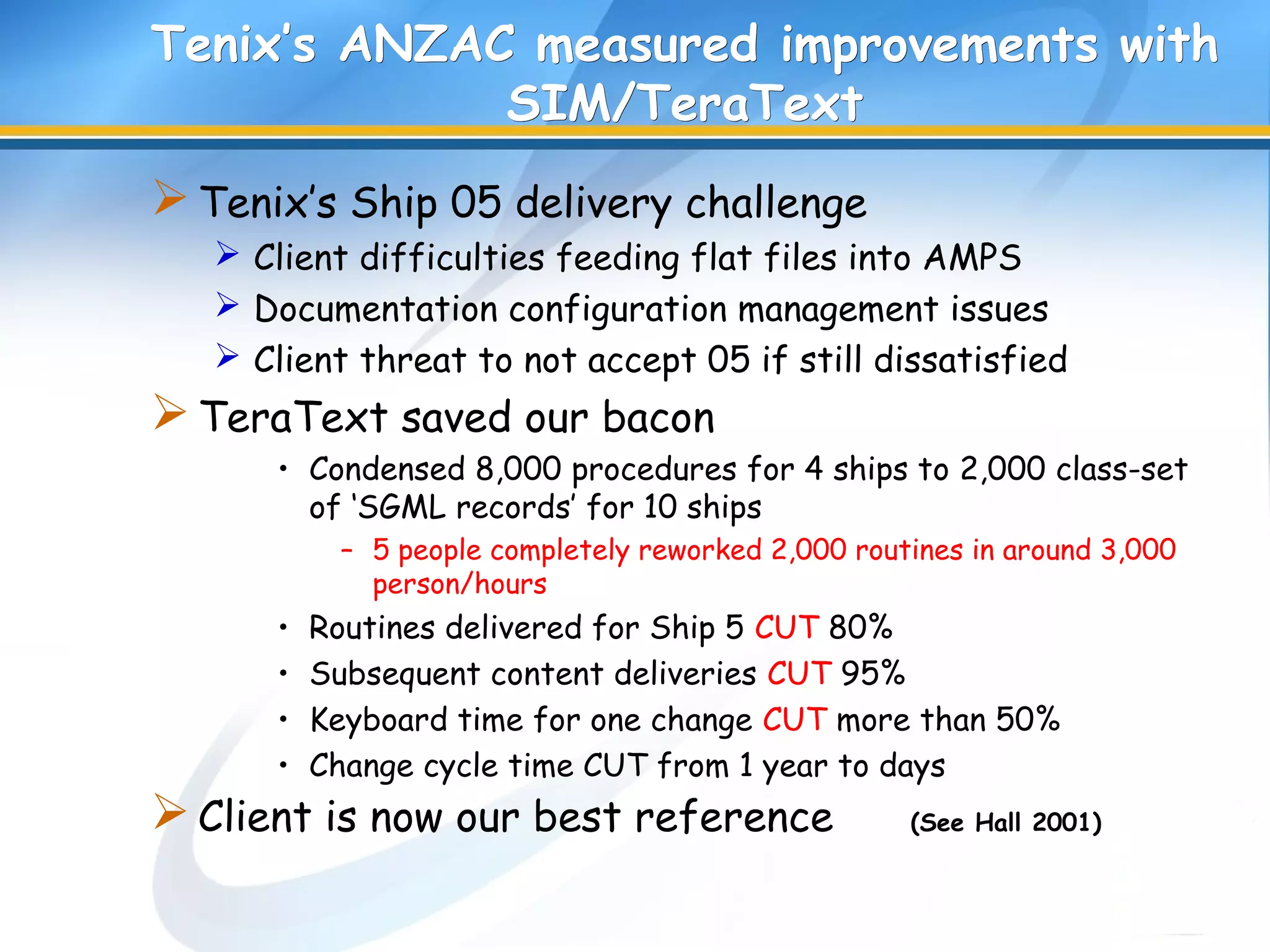 Tenix’s ANZAC measured improvements withTenix’s ANZAC measured improvements with
SIM/TeraTextSIM/TeraText
Tenix’s Ship 05 delivery challenge
 Client difficulties feeding flat files into AMPS
 Documentation configuration management issues
 Client threat to not accept 05 if still dissatisfied
TeraText saved our bacon
• Condensed 8,000 procedures for 4 ships to 2,000 class-set
of ‘SGML records’ for 10 ships
– 5 people completely reworked 2,000 routines in around 3,000
person/hours
• Routines delivered for Ship 5 CUT 80%
• Subsequent content deliveries CUT 95%
• Keyboard time for one change CUT more than 50%
• Change cycle time CUT from 1 year to days
Client is now our best reference (See Hall 2001)
 