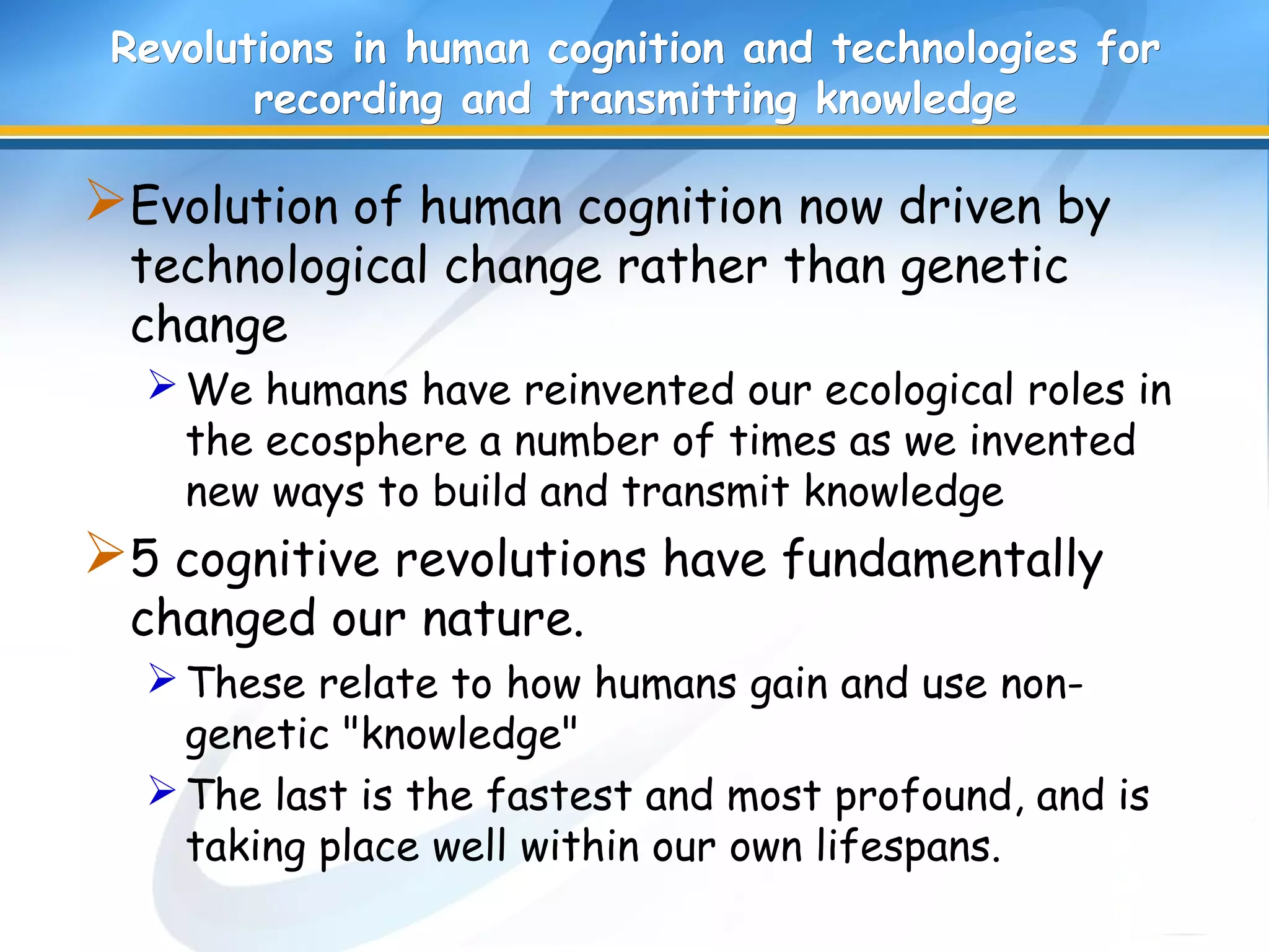Revolutions in human cognition and technologies forRevolutions in human cognition and technologies for
recording and transmitting knowledgerecording and transmitting knowledge
Evolution of human cognition now driven by
technological change rather than genetic
change
We humans have reinvented our ecological roles in
the ecosphere a number of times as we invented
new ways to build and transmit knowledge
5 cognitive revolutions have fundamentally
changed our nature.
These relate to how humans gain and use non-
genetic "knowledge"
The last is the fastest and most profound, and is
taking place well within our own lifespans.
 