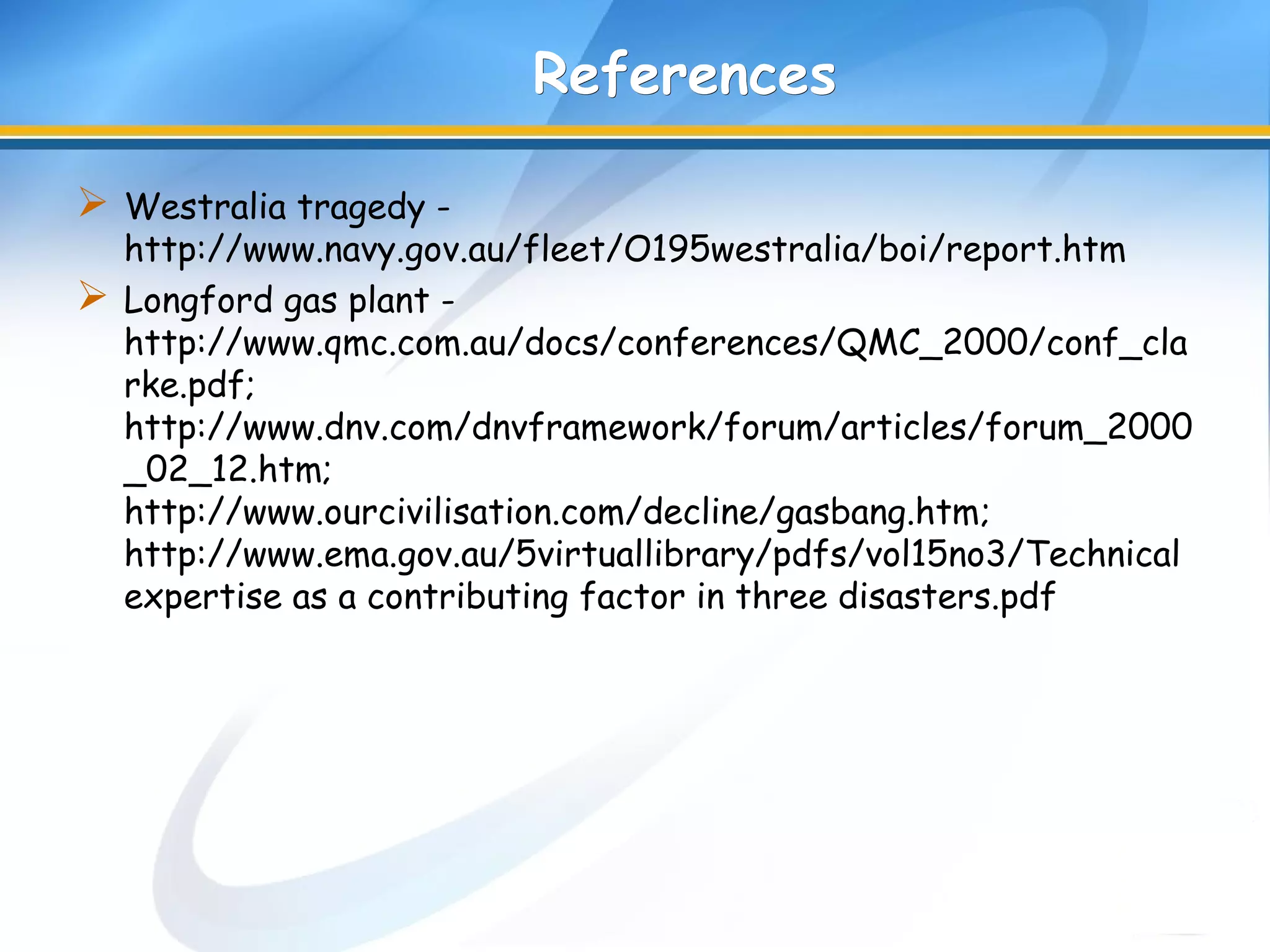 ReferencesReferences
 Westralia tragedy -
http://www.navy.gov.au/fleet/O195westralia/boi/report.htm
 Longford gas plant -
http://www.qmc.com.au/docs/conferences/QMC_2000/conf_cla
rke.pdf;
http://www.dnv.com/dnvframework/forum/articles/forum_2000
_02_12.htm;
http://www.ourcivilisation.com/decline/gasbang.htm;
http://www.ema.gov.au/5virtuallibrary/pdfs/vol15no3/Technical
expertise as a contributing factor in three disasters.pdf
 