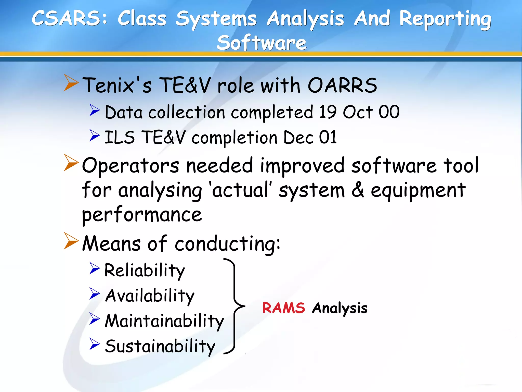 CSARS: Class Systems Analysis And ReportingCSARS: Class Systems Analysis And Reporting
SoftwareSoftware
Tenix's TE&V role with OARRS
Data collection completed 19 Oct 00
ILS TE&V completion Dec 01
Operators needed improved software tool
for analysing ‘actual’ system & equipment
performance
Means of conducting:
Reliability
Availability
Maintainability
Sustainability
RAMS Analysis
 