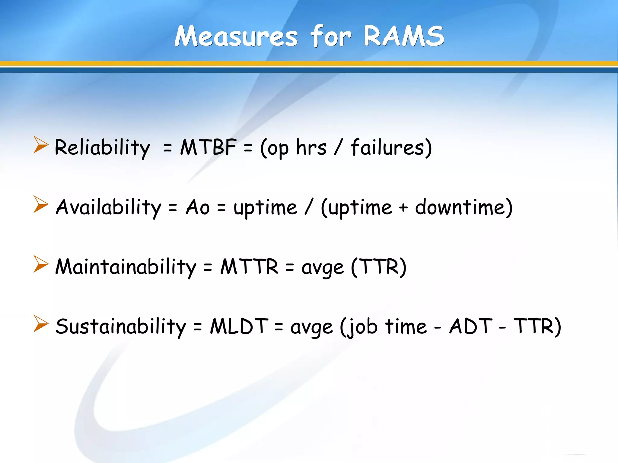 Measures for RAMSMeasures for RAMS
Reliability = MTBF = (op hrs / failures)
Availability = Ao = uptime / (uptime + downtime)
Maintainability = MTTR = avge (TTR)
Sustainability = MLDT = avge (job time - ADT - TTR)
 
