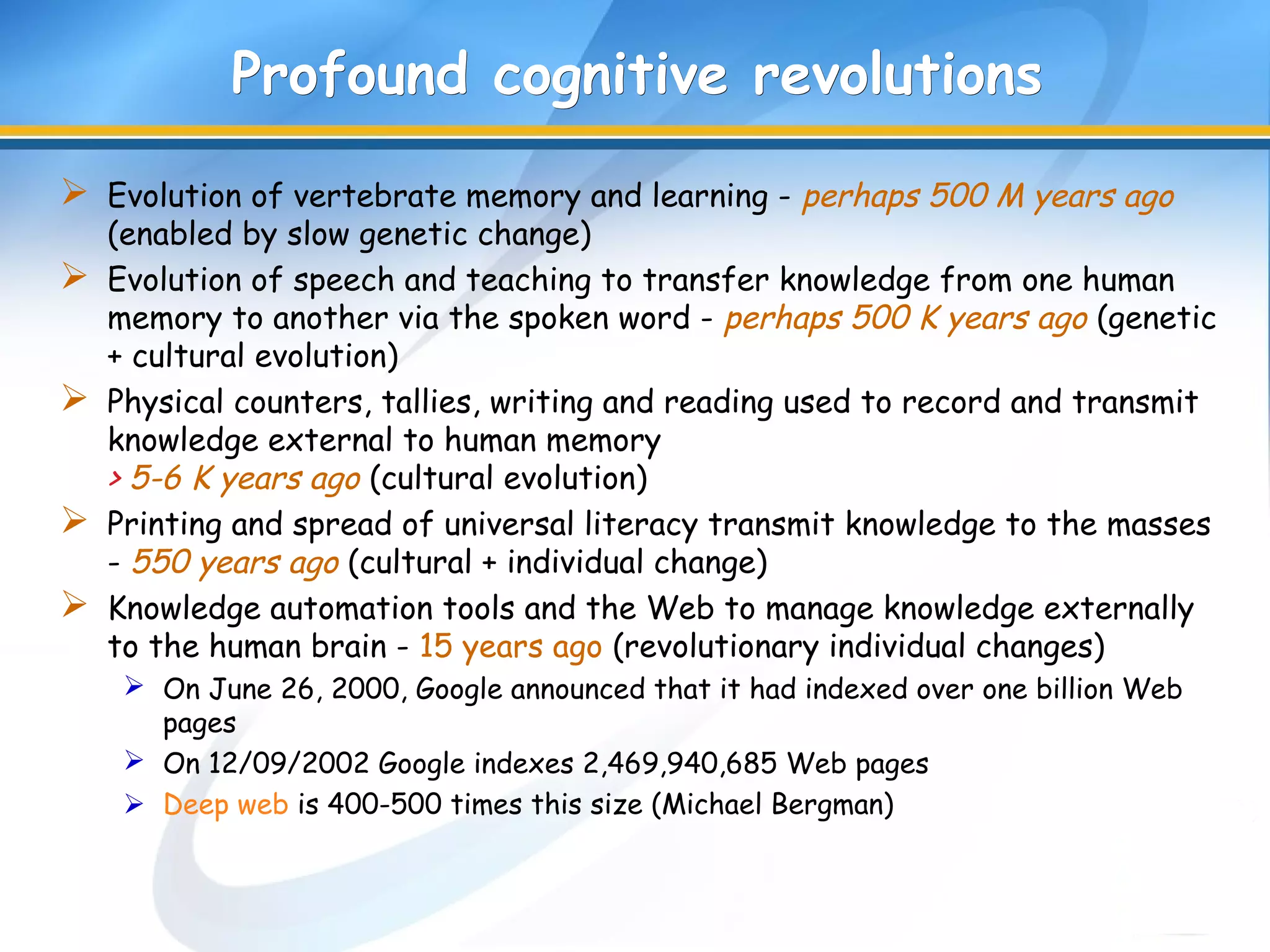 Profound cognitive revolutionsProfound cognitive revolutions
 Evolution of vertebrate memory and learning - perhaps 500 M years ago
(enabled by slow genetic change)
 Evolution of speech and teaching to transfer knowledge from one human
memory to another via the spoken word - perhaps 500 K years ago (genetic
+ cultural evolution)
 Physical counters, tallies, writing and reading used to record and transmit
knowledge external to human memory
> 5-6 K years ago (cultural evolution)
 Printing and spread of universal literacy transmit knowledge to the masses
- 550 years ago (cultural + individual change)
 Knowledge automation tools and the Web to manage knowledge externally
to the human brain - 15 years ago (revolutionary individual changes)
 On June 26, 2000, Google announced that it had indexed over one billion Web
pages
 On 12/09/2002 Google indexes 2,469,940,685 Web pages
 Deep web is 400-500 times this size (Michael Bergman)
 