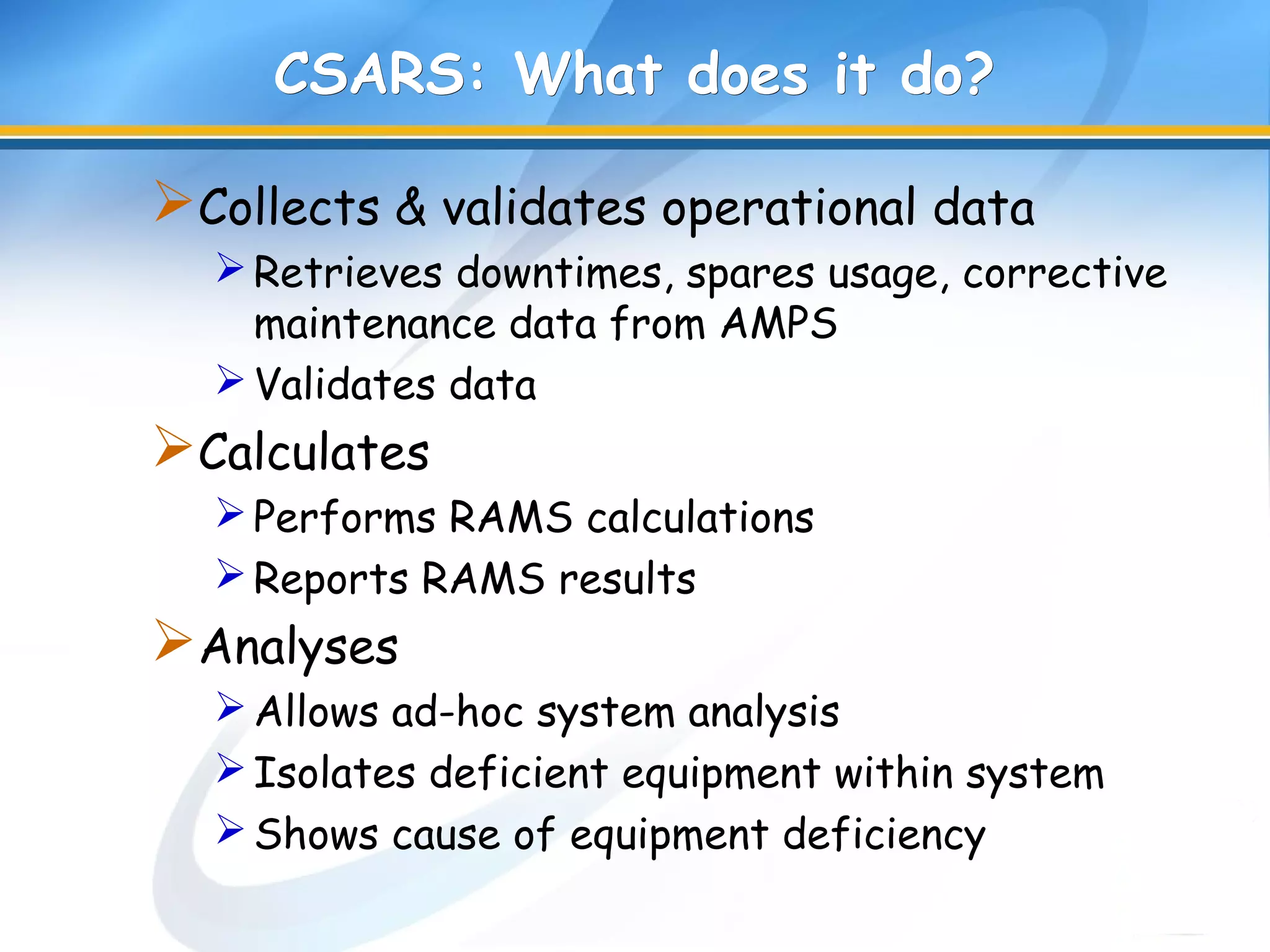 CSARS: What does it do?CSARS: What does it do?
Collects & validates operational data
Retrieves downtimes, spares usage, corrective
maintenance data from AMPS
Validates data
Calculates
Performs RAMS calculations
Reports RAMS results
Analyses
Allows ad-hoc system analysis
Isolates deficient equipment within system
Shows cause of equipment deficiency
 