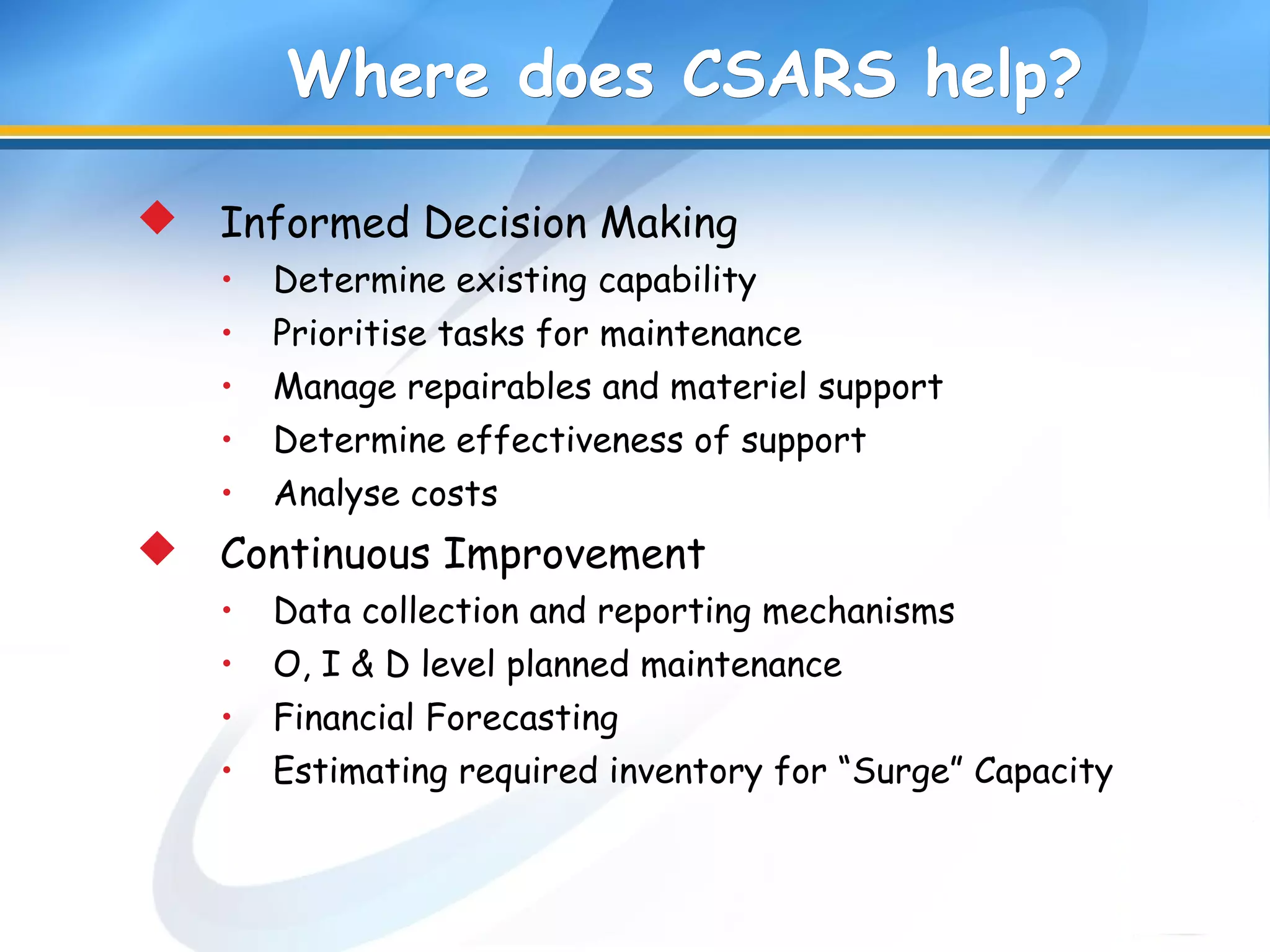 Where does CSARS help?Where does CSARS help?
 Informed Decision Making
• Determine existing capability
• Prioritise tasks for maintenance
• Manage repairables and materiel support
• Determine effectiveness of support
• Analyse costs
 Continuous Improvement
• Data collection and reporting mechanisms
• O, I & D level planned maintenance
• Financial Forecasting
• Estimating required inventory for “Surge” Capacity
 