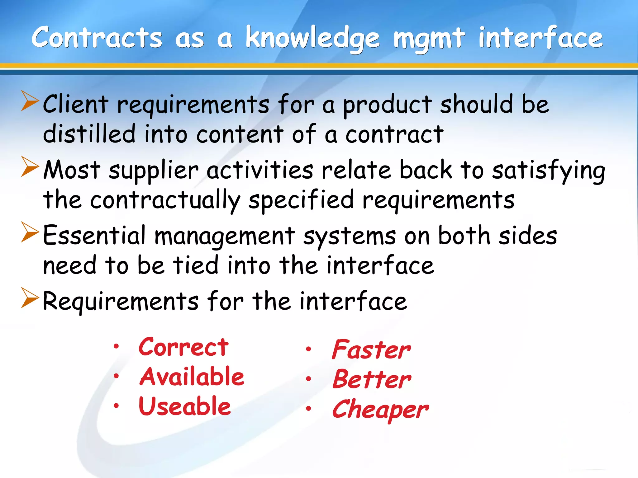 Contracts as a knowledge mgmt interfaceContracts as a knowledge mgmt interface
Client requirements for a product should be
distilled into content of a contract
Most supplier activities relate back to satisfying
the contractually specified requirements
Essential management systems on both sides
need to be tied into the interface
Requirements for the interface
• Correct
• Available
• Useable
• Faster
• Better
• Cheaper
 