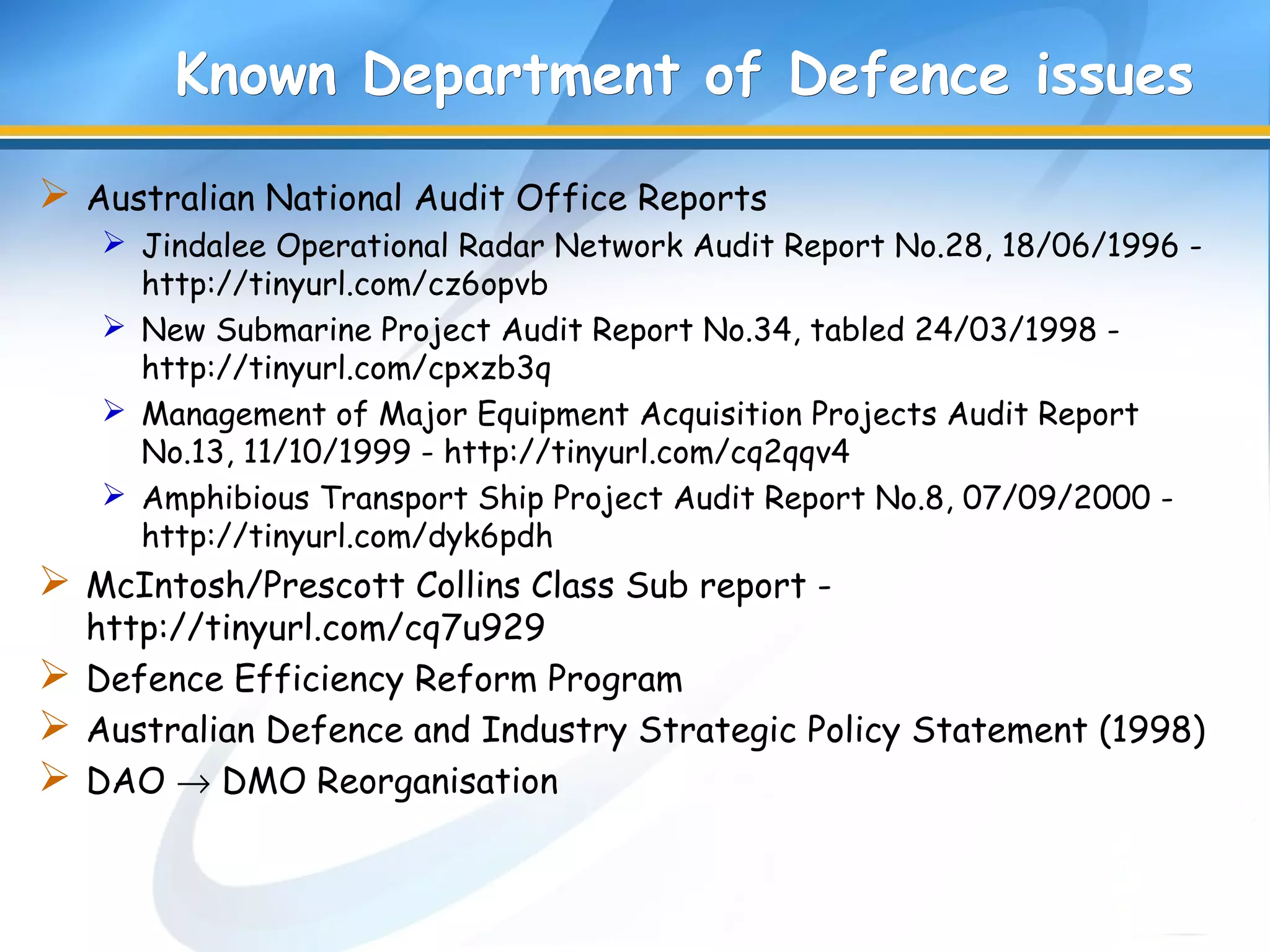 Known Department of Defence issuesKnown Department of Defence issues
 Australian National Audit Office Reports
 Jindalee Operational Radar Network Audit Report No.28, 18/06/1996 -
http://tinyurl.com/cz6opvb
 New Submarine Project Audit Report No.34, tabled 24/03/1998 -
http://tinyurl.com/cpxzb3q
 Management of Major Equipment Acquisition Projects Audit Report
No.13, 11/10/1999 - http://tinyurl.com/cq2qqv4
 Amphibious Transport Ship Project Audit Report No.8, 07/09/2000 -
http://tinyurl.com/dyk6pdh
 McIntosh/Prescott Collins Class Sub report -
http://tinyurl.com/cq7u929
 Defence Efficiency Reform Program
 Australian Defence and Industry Strategic Policy Statement (1998)
 DAO → DMO Reorganisation
 