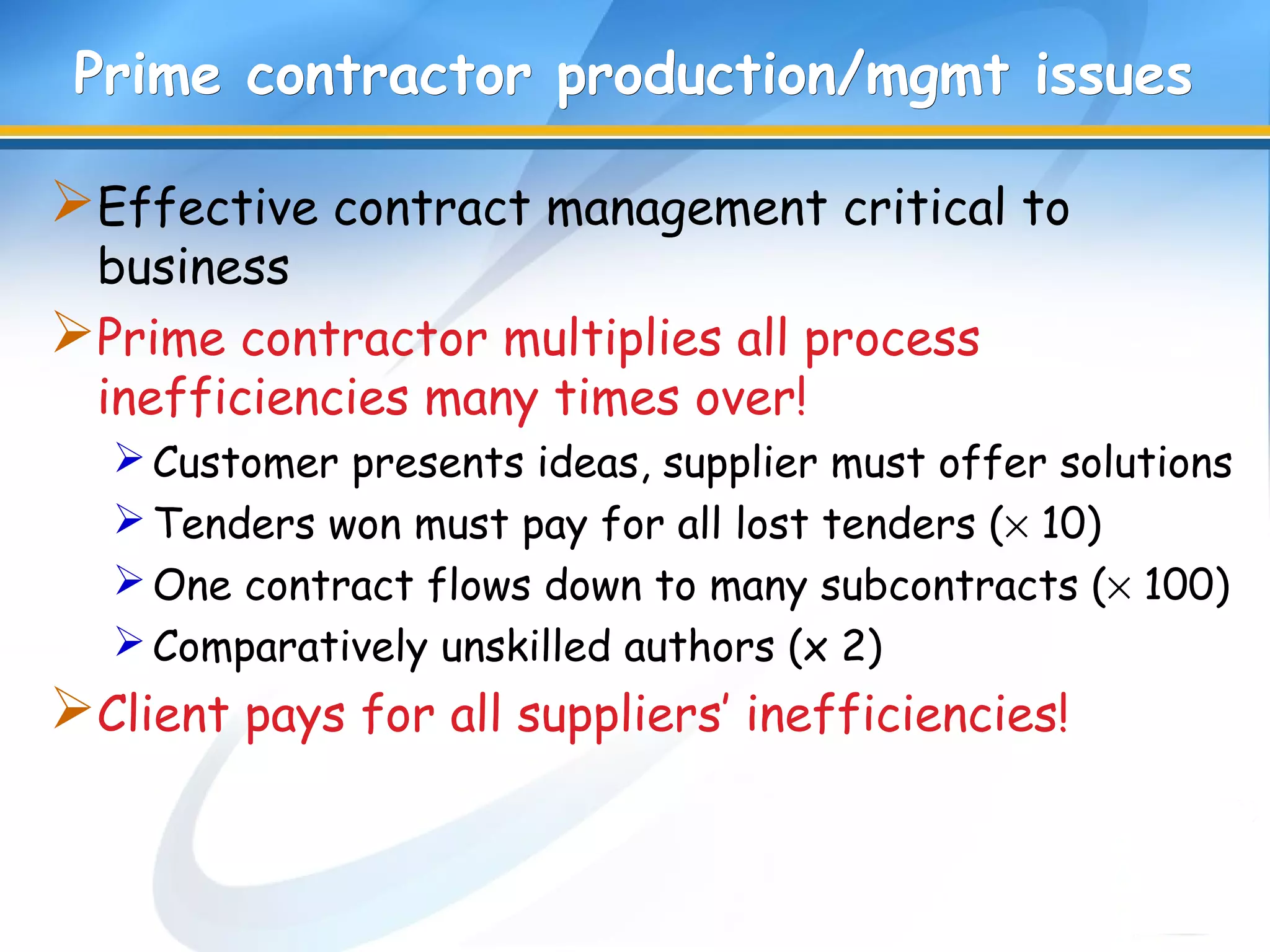 Prime contractor production/mgmt issuesPrime contractor production/mgmt issues
Effective contract management critical to
business
Prime contractor multiplies all process
inefficiencies many times over!
Customer presents ideas, supplier must offer solutions
Tenders won must pay for all lost tenders (× 10)
One contract flows down to many subcontracts (× 100)
Comparatively unskilled authors (x 2)
Client pays for all suppliers’ inefficiencies!
 
