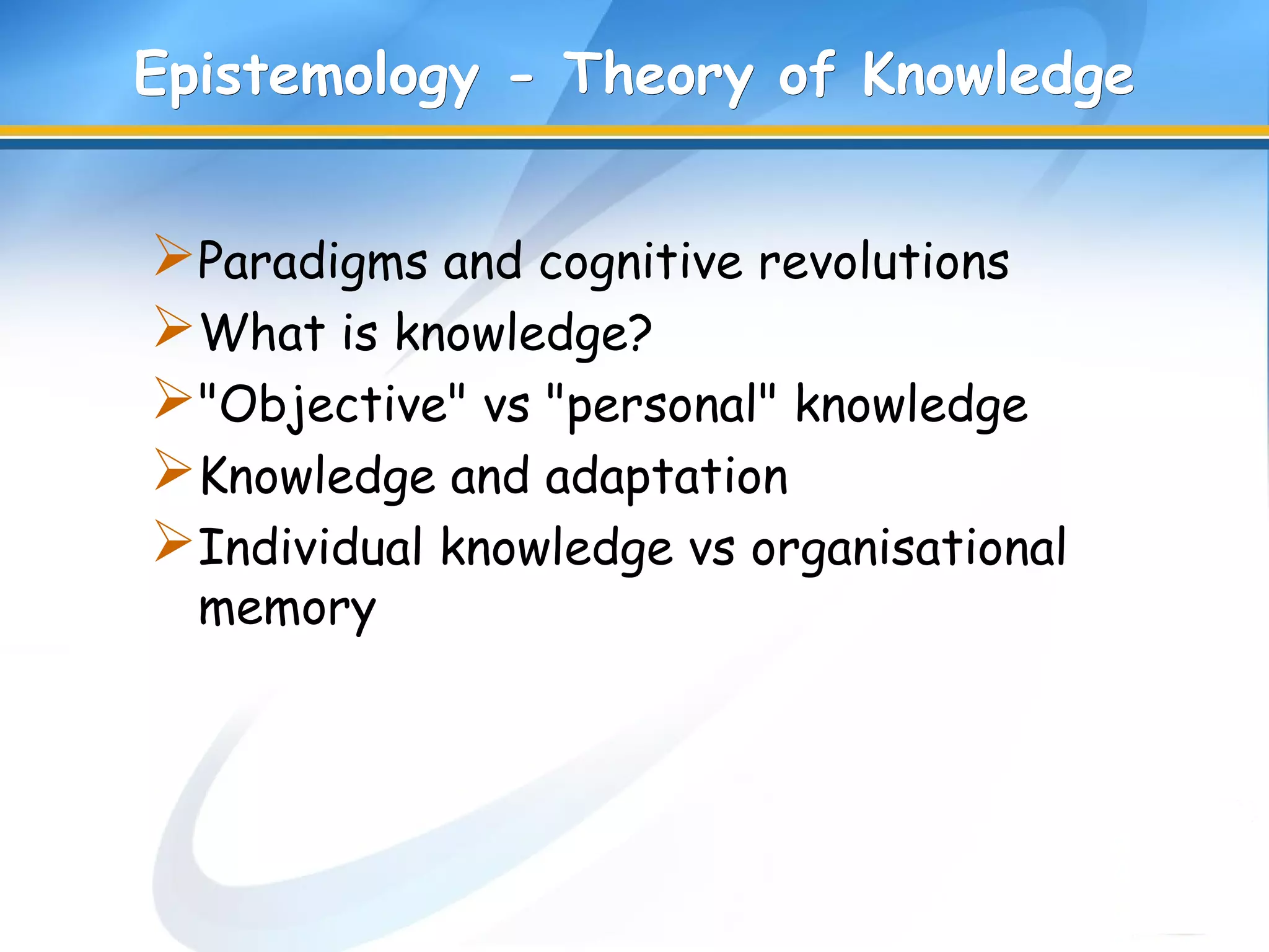Epistemology - Theory of KnowledgeEpistemology - Theory of Knowledge
Paradigms and cognitive revolutions
What is knowledge?
"Objective" vs "personal" knowledge
Knowledge and adaptation
Individual knowledge vs organisational
memory
 