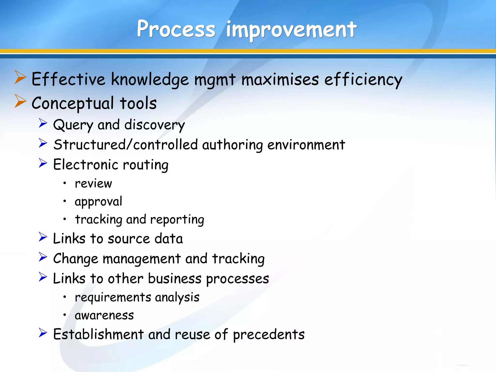 Process improvementProcess improvement
Effective knowledge mgmt maximises efficiency
Conceptual tools
 Query and discovery
 Structured/controlled authoring environment
 Electronic routing
• review
• approval
• tracking and reporting
 Links to source data
 Change management and tracking
 Links to other business processes
• requirements analysis
• awareness
 Establishment and reuse of precedents
 