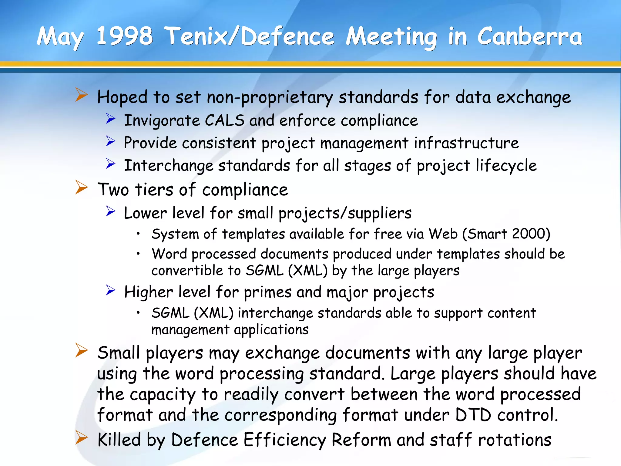 May 1998 Tenix/Defence Meeting in CanberraMay 1998 Tenix/Defence Meeting in Canberra
 Hoped to set non-proprietary standards for data exchange
 Invigorate CALS and enforce compliance
 Provide consistent project management infrastructure
 Interchange standards for all stages of project lifecycle
 Two tiers of compliance
 Lower level for small projects/suppliers
• System of templates available for free via Web (Smart 2000)
• Word processed documents produced under templates should be
convertible to SGML (XML) by the large players
 Higher level for primes and major projects
• SGML (XML) interchange standards able to support content
management applications
 Small players may exchange documents with any large player
using the word processing standard. Large players should have
the capacity to readily convert between the word processed
format and the corresponding format under DTD control.
 Killed by Defence Efficiency Reform and staff rotations
 