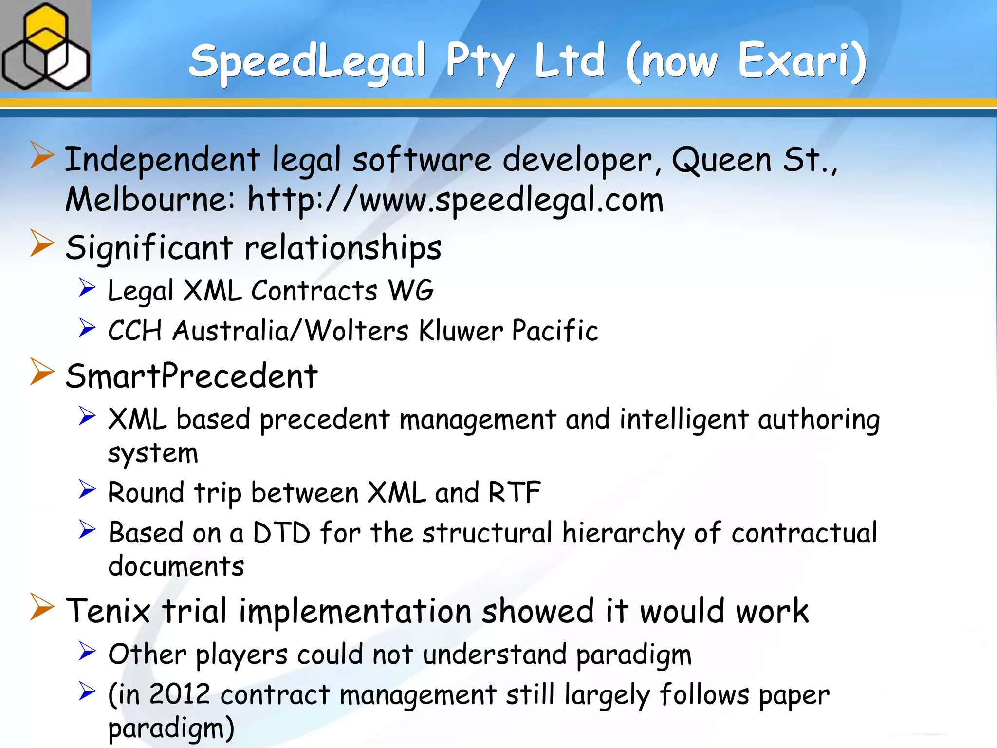 SpeedLegal Pty Ltd (now Exari)SpeedLegal Pty Ltd (now Exari)
Independent legal software developer, Queen St.,
Melbourne: http://www.speedlegal.com
Significant relationships
 Legal XML Contracts WG
 CCH Australia/Wolters Kluwer Pacific
SmartPrecedent
 XML based precedent management and intelligent authoring
system
 Round trip between XML and RTF
 Based on a DTD for the structural hierarchy of contractual
documents
Tenix trial implementation showed it would work
 Other players could not understand paradigm
 (in 2012 contract management still largely follows paper
paradigm)
 