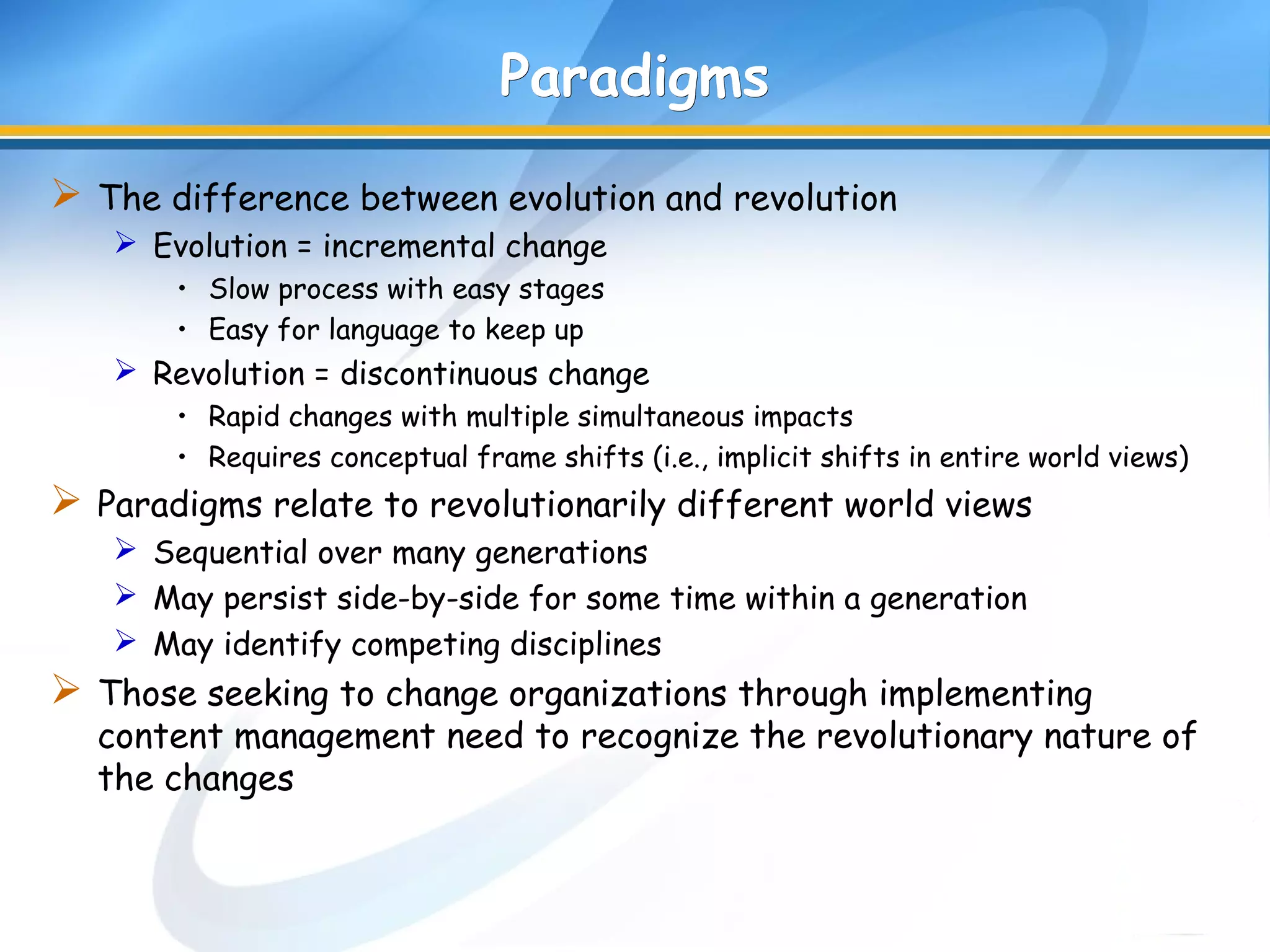 ParadigmsParadigms
 The difference between evolution and revolution
 Evolution = incremental change
• Slow process with easy stages
• Easy for language to keep up
 Revolution = discontinuous change
• Rapid changes with multiple simultaneous impacts
• Requires conceptual frame shifts (i.e., implicit shifts in entire world views)
 Paradigms relate to revolutionarily different world views
 Sequential over many generations
 May persist side-by-side for some time within a generation
 May identify competing disciplines
 Those seeking to change organizations through implementing
content management need to recognize the revolutionary nature of
the changes
 