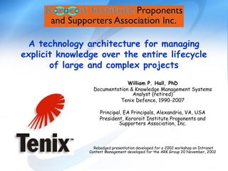 A technology architecture for managing
explicit knowledge over the entire lifecycle
of large and complex projects
William P. Hall, PhD
Documentation & Knowledge Management Systems
Analyst (retired)
Tenix Defence, 1990-2007
Principal, EA Principals, Alexandria, VA, USA
President, Kororoit Institute Proponents and
Supporters Association, Inc.
Rebadged presentation developed for a 2002 workshop on Intranet
Content Management developed for the ARK Group 20 November, 2002
 