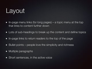 Layout
In-page menu links (for long pages) – a topic menu at the top
that links to content further down
Lots of sub-headings to break up the content and deﬁne topics
In-page links to return readers to the top of the page
Bullet points – people love the simplicity and richness
Multiple paragraphs
Short sentences, in the active voice
 