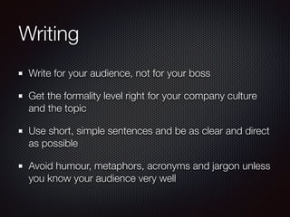 Writing
Write for your audience, not for your boss
Get the formality level right for your company culture
and the topic
Use short, simple sentences and be as clear and direct
as possible
Avoid humour, metaphors, acronyms and jargon unless
you know your audience very well
 