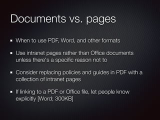 Documents vs. pages
When to use PDF, Word, and other formats
Use intranet pages rather than Ofﬁce documents
unless there's a speciﬁc reason not to
Consider replacing policies and guides in PDF with a
collection of intranet pages
If linking to a PDF or Ofﬁce ﬁle, let people know
explicitly [Word; 300KB]
 