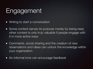 Engagement
Writing to start a conversation
Some content serves its purpose merely by being read,
other content is only truly valuable if people engage with
it in more active ways
Comments, social sharing and the creation of new
observations and ideas can unlock the knowledge within
your organisation
An informal tone can encourage feedback
 