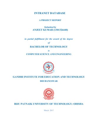 INTRANET DATABASE
A PROJECT REPORT
Submitted by
ANJEET KUMAR (1301326440)
in partial fulfillment for the award of the degree
of
BACHELOR OF TECHNOLOGY
in
COMPUTER SCIENCE AND ENGINEERING
GANDHI INSTITUTE FOR EDUCATION AND TECHNOLOGY
BHUBANESWAR
BIJU PATNAIK UNIVERSITY OF TECHNOLOGY: ODISHA
March 2017
 