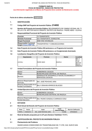 13/4/2019 INTRANET DEL BANCO DE PROYECTOS - FICHA DE REGISTRO -
https://ofi4.mef.gob.pe/bp/ConsultarPIP/frmConsultarPIP.asp?accion=consultar&txtCodigo=214692 1/6
FORMATO SNIP-03:
FICHA DE REGISTRO - BANCO DE PROYECTOS
[La información registrada en el Banco de Proyectos tiene carácter de Declaración Jurada]
Fecha de la última actualización: 02/07/2018
1. IDENTIFICACIÓN
1.1 Código SNIP del Proyecto de Inversión Pública: 214692
1.2 Nombre del Proyecto de Inversión Pública: MEJORAMIENTO DE CAMINO VECINAL KM. 71
DE LA C.F.B. SECTOR NUEVO ORIENTE, DISTRITO DE IRAZOLA - PADRE ABAD - UCAYALI
1.3 Responsabilidad Funcional del Proyecto de Inversión Pública:
Función 15 TRANSPORTE
División Funcional 033 TRANSPORTE TERRESTRE
Grupo Funcional 0066 VÍAS VECINALES
Responsable Funcional
(según Anexo SNIP 04)
TRANSPORTES Y COMUNICACIONES
1.4 Este Proyecto de Inversión Pública NO pertenece a un Programa de Inversión
1.5 Este Proyecto de Inversión Pública NO pertenece a un Conglomerado Autorizado
1.6 Localizacion Geográfica del Proyecto de Inversión Pública:
Departamento Provincia Distrito Localidad
UCAYALI PADRE ABAD IRAZOLA
KM. 71
DE LA
C.F.B. -
SECTOR
NUEVO
ORIENTE
1.7 Unidad Formuladora del Proyecto de Inversión Pública:
Sector: GOBIERNOS LOCALES
Pliego: MUNICIPALIDAD DISTRITAL DE IRAZOLA
Nombre:
GERENCIA DE DESARROLLO SOCIAL ECONOMICO Y
SERVICIOS LOCALES
Persona Responsable de
Formular:
ING. JOSÉ PEHOVAZ JARA
Persona Responsable de la
Unidad Formuladora:
BILLY GRAHAN APARICIO BLACIDO
1.8 Unidad Ejecutora del Proyecto de Inversión Pública:
Sector: GOBIERNOS LOCALES
Nombre: MUNICIPALIDAD DISTRITAL DE IRAZOLA
Persona Responsable de la
Unidad Ejecutora:
ING. PEDRO GONZALO CARRASCO DÍAZ
2 ESTUDIOS
2.1 Nivel Actual del Estudio del Proyecto de Inversión Pública
Nivel Fecha Autor
Costo
(Nuevos Soles)
Nivel de Calificación
PERFIL 09/05/2012 ING. JOSÉ PEHOVAZ JARA 10,800 APROBADO
2.2 Nivel de Estudio propuesto por la UF para Declarar Viabilidad: PERFIL
3 JUSTIFICACIÓN DEL PROYECTO DE INVERSIÓN PÚBLICA
3.1 Planteamiento del Problema
INADECUADAS CONDICIONES DE TRANSITABILIDAD KM. 71 CFB. CAS. NUEVO SAN
 