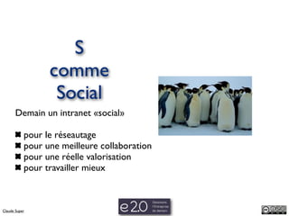 S
                 comme
                  Social
       Demain un intranet «social»

           pour le réseautage
           pour une meilleure collaboration
           pour une réelle valorisation
           pour travailler mieux



Claude Super
 