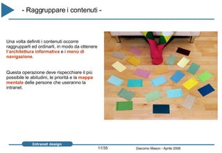 - Raggruppare i contenuti -   Una volta definiti i contenuti occorre raggrupparli ed ordinarli, in modo da ottenere  l’architettura informativa  e i  menù di navigazione . Questa operazione deve rispecchiare il più possibile le abitudini, le priorità e la  mappa mentale  delle persone che useranno la intranet. 