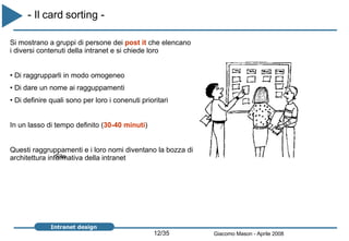 - Il card sorting -   Si mostrano a gruppi di persone dei  post it  che elencano i diversi contenuti della intranet e si chiede loro Di raggrupparli in modo omogeneo Di dare un nome ai ragguppamenti Di definire quali sono per loro i conenuti prioritari In un lasso di tempo definito ( 30-40 minuti ) Questi raggruppamenti e i loro nomi diventano la bozza di architettura informativa della intranet  Sito 
