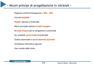 - Alcuni principi di progettazione in intranet -  Rapporto contenuti/navigazione =  80% - 20%   Uso dei  template   Header  rigoroso e funzionale Menù principale ripetuto in  tutte le pagine   Briciole di pane  per la navigazione in profondità Se, possibile,  pochi livelli  di profondità Grafica essenziale e uso di  elementi ricorrenti Architettura informativa rigorosa  Uso corretto della home 