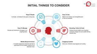 INITIAL THINGS TO CONSIDER
Make it as intuitive and straightforward
to use as possible.
Easy To Use
Intranet should reflect your existing
company image and your public-facing
internet site.
Branding, Colors & Fonts
A simple, uncluttered look goes a long way.
Keep It Simple
Simple and intuitive to manage on an
ongoing basis.
Easy To Manage
A mobile-responsive intranet site that is
optimized for the smaller screens is an
absolute must.
Mobile Responsiveness
Give your intranet visual appeal and variety.
Engaging Content
 