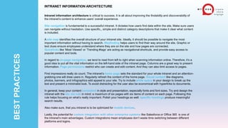 BEST
PRACTICES
INTRANET INFORMATION ARCHITECTURE
Intranet information architecture is critical to success. It is all about improving the findability and discoverability of
the intranet’s content to enhance users’ overall experience.
Site navigation is fundamental to a successful intranet. It dictates how users find data within the site. Make sure users
can navigate without hesitation. Use specific,, simple and distinct category descriptions that make it clear what content
is included.
A site map identifies the overall structure of your intranet site. Ideally, it should be possible to navigate the most
important information without having to search. Wayfinding helps users to find their way around the site. Graphic or
text clues ensure employees understand where they are on the site and how pages are connected.
Quicklinks like ‘Most Viewed‘ or ‘Trending #tags‘ are acting as navigational shortcuts, and provide easy access to
popular content and tools.
In regard to on-page navigation, we tend to read from left to right when scanning information online. Therefore, it’s a
good idea to put all the vital information on the left-hand side of the intranet page. Columns are a great way to present
information. Page permissions restrict who can create and edit content. And they can also limit access to pages.
First impressions really do count. The intranet’s home page sets the standard for your whole intranet and an attention-
grabbing one will draw users in. Regularly refresh the content of the home page. Visual content like diagrams,
photos, banners, and infographics add appeal to your site. Try to include white space in your design to break up the
text and present a minimalist look. To avoid distracting for the user also be economical with hyperlinks to documents.
In general, keep your content consistent in style and presentation, especially fonts and font sizes. Try and design the
intranet with the six, six rule in mind: a maximum of six pages with six items of content on each page. Following this
rule helps focusing on what’s really important. Polish your headings as well: specific headings produce meaningful
search results.
Also make sure, that you intranet is to be optimized for mobile devices.
Lastly, the potential for custom integration with other enterprise systems like Salesforce or Office 365 is one of
the intranet’s main advantages. Custom integrations mean employees don’t waste time switching between different
platforms and logins.
 