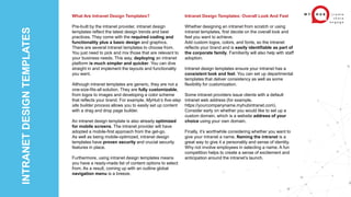 INTRANET
DESIGN
TEMPLATES
What Are Intranet Design Templates?
Pre-built by the intranet provider, intranet design
templates reflect the latest design trends and best
practices. They come with the required coding and
functionality plus a basic design and graphics.
There are several intranet templates to choose from.
You just need to pick and mix those that are relevant to
your business needs. This way, deploying an intranet
platform is much simpler and quicker. You can dive
straight in and implement the layouts and functionality
you want.
Although intranet templates are generic, they are not a
one-size-fits-all solution. They are fully customizable,
from logos to images and developing a color scheme
that reflects your brand. For example, MyHub’s five-step
site builder process allows you to easily set up content
with a drag and drop page builder.
An intranet design template is also already optimized
for mobile screens. The intranet provider will have
adopted a mobile-first approach from the get-go.
As well as being mobile-optimized, intranet design
templates have proven security and crucial security
features in place.
Furthermore, using intranet design templates means
you have a ready-made list of content options to select
from. As a result, coming up with an outline global
navigation menu is a breeze.
Intranet Design Templates: Overall Look And Feel
Whether designing an intranet from scratch or using
intranet templates, first decide on the overall look and
feel you want to achieve.
Add custom logos, colors, and fonts, so the intranet
reflects your brand and is easily identifiable as part of
the corporate family. Familiarity will also help with staff
adoption.
Intranet design templates ensure your intranet has a
consistent look and feel. You can set up departmental
templates that deliver consistency as well as some
flexibility for customization.
Some intranet providers issue clients with a default
intranet web address (for example,
https://yourcompanyname.myhubintranet.com).
Consider early on whether you would like to set up a
custom domain, which is a website address of your
choice using your own domain.
Finally, it’s worthwhile considering whether you want to
give your intranet a name. Naming the intranet is a
great way to give it a personality and sense of identity.
Why not involve employees in selecting a name. A fun
competition helps to create a sense of excitement and
anticipation around the intranet’s launch.
 