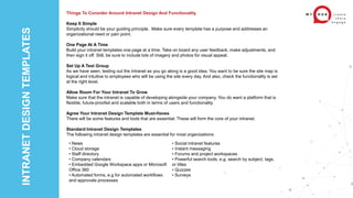 INTRANET
DESIGN
TEMPLATES
Things To Consider Around Intranet Design And Functionality
Keep It Simple
Simplicity should be your guiding principle. Make sure every template has a purpose and addresses an
organizational need or pain point.
One Page At A Time
Build your intranet templates one page at a time. Take on board any user feedback, make adjustments, and
then sign it off. Still, be sure to include lots of imagery and photos for visual appeal.
Set Up A Test Group
As we have seen, testing out the intranet as you go along is a good idea. You want to be sure the site map is
logical and intuitive to employees who will be using the site every day. And also, check the functionality is set
at the right level.
Allow Room For Your Intranet To Grow
Make sure that the intranet is capable of developing alongside your company. You do want a platform that is
flexible, future-proofed and scalable both in terms of users and functionality.
Agree Your Intranet Design Template Must-Haves
There will be some features and tools that are essential. These will form the core of your intranet.
Standard Intranet Design Templates
The following intranet design templates are essential for most organizations:
• News
• Cloud storage
• Staff directory
• Company calendars
• Embedded Google Workspace apps or Microsoft
Office 360
• Automated forms, e.g for automated workflows
and approvals processes
• Social intranet features
• Instant messaging
• Forums and project workspaces
• Powerful search tools, e.g. search by subject, tags,
or titles
• Quizzes
• Surveys
 