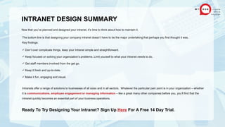 INTRANET DESIGN SUMMARY
Now that you’ve planned and designed your intranet, it’s time to think about how to maintain it.
The bottom line is that designing your company intranet doesn’t have to be the major undertaking that perhaps you first thought it was.
Key findings:
 Don’t over complicate things, keep your intranet simple and straightforward.
 Keep focused on solving your organization’s problems. Limit yourself to what your intranet needs to do.
 Get staff members involved from the get go.
 Keep it fresh and up-to-date.
 Make it fun, engaging and visual.
Intranets offer a range of solutions to businesses of all sizes and in all sectors. Whatever the particular pain point is in your organization – whether
it is communications, employee engagement or managing information – like a great many other companies before you, you’ll find that the
intranet quickly becomes an essential part of your business operations.
Ready To Try Designing Your Intranet? Sign Up Here For A Free 14 Day Trial.
 
