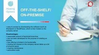 OFF-THE-SHELF/
ON-PREMISE
 easy to access by downloading the software (such as
Sharepoint or WordPress), which is then hosted on the
company server
Disadvantages:
 reasonable amount of technical know-how
 has not been developed for the purpose of creating an
intranet
 free offering is limited in its functionality
 Hosting the intranet on the company server takes up a lot
of physical space
 ongoing maintenance
 associated costs
Hosting
Options
 