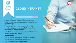 CLOUD INTRANET
Hosting
Options
 hosted in the cloud by a specialist intranet provider
 uses pre-built intranet templates: all-in-one, easy to set
up and manage
 doesn’t require any previous technical knowledge
 great flexibility, can be accessed 24/7 via a electronic
devices and an internet connection
 cloud intranet provider remains responsible for ongoing
security, backups, and updates.
Disadvantages:
 the solution has already been created, may not be a
perfect match for your business requirements
 not in complete control of the software
 