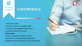 CUSTOM BUILD
 intranet from scratch
 developed in response to specific needs
 company retains complete control over the
functionality, updates, and revisions
Disadvantages:
 building an intranet from scratch is quite an
undertaking. Do not underestimate the time and
resources involved in developing a custom-build intranet
Hosting
Options
 