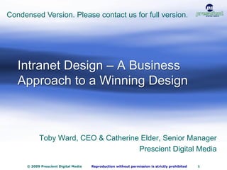 1


Condensed Version. Please contact us for full version.




   Intranet Design – A Business
   Approach to a Winning Design



            Toby Ward, CEO & Catherine Elder, Senior Manager
                                      Prescient Digital Media

      © 2009 Prescient Digital Media   Reproduction without permission is strictly prohibited   1
 