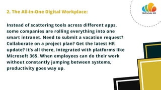 Instead of scattering tools across different apps,
some companies are rolling everything into one
smart intranet. Need to submit a vacation request?
Collaborate on a project plan? Get the latest HR
update? It’s all there, integrated with platforms like
Microsoft 365. When employees can do their work
without constantly jumping between systems,
productivity goes way up.
2. The All-in-One Digital Workplace:
 