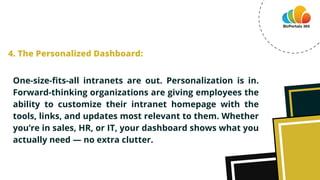 One-size-fits-all intranets are out. Personalization is in.
Forward-thinking organizations are giving employees the
ability to customize their intranet homepage with the
tools, links, and updates most relevant to them. Whether
you’re in sales, HR, or IT, your dashboard shows what you
actually need — no extra clutter.
4. The Personalized Dashboard:
 