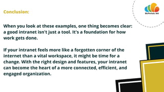 When you look at these examples, one thing becomes clear:
a good intranet isn't just a tool. It's a foundation for how
work gets done.
If your intranet feels more like a forgotten corner of the
internet than a vital workspace, it might be time for a
change. With the right design and features, your intranet
can become the heart of a more connected, efficient, and
engaged organization.
Conclusion:
 