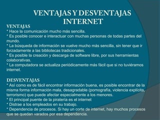 VENTAJAS Y DESVENTAJAS
                     INTERNET
VENTAJAS
* Hace la comunicación mucho más sencilla.
* Es posible conocer e interactuar con muchas personas de todas partes del
mundo.
* La búsqueda de información se vuelve mucho más sencilla, sin tener que ir
forzadamente a las bibliotecas tradicionales.
* Es posible la creación y descarga de software libre, por sus herramientas
colaborativas.
* La computadora se actualiza periódicamente más fácil que si no tuviéramos
internet.

DESVENTAJAS
* Así como es de fácil encontrar información buena, es posible encontrar de la
misma forma información mala, desagradable (pornografía, violencia explícita,
terrorismo) que puede afectar especialmente a los menores.
* El principal puente de la piratería es el internet
* Distrae a los empleados en su trabajo.
* Dependencia de procesos. Si hay un corte de internet, hay muchos procesos
que se quedan varados por esa dependencia.
 