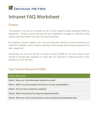 Intranet FAQ Worksheet
Purpose

The purpose of this tool is to identify the top 5 most frequently asked questions (FAQ) by
department. Conduct a brief interview with each department manager to understand what
support calls they receive most often from your employees.


By analyzing common support calls, you can document solutions to these questions and
make them available via your intranet, resulting is cost-savings and increased productivity for
each department.


Additionally, you can post the top 10 overall company FAQ’s on the home page of your
intranet to provide easy navigation for users who are interested in finding answers to their
questions, on their own time.




Top 5 Human Resources FAQ’s

Human Resources
FAQ #1: Where can I find information related to my 401K?

FAQ #2: What is my job description and what are my key responsibilities?

FAQ #3: How do I file an employee complaint?

FAQ #4: What is the process for using my employee benefits?

FAQ #5: Where can I view my performance review and personal development plan?
 